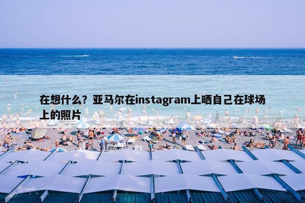 在想什么？亚马尔在instagram上晒自己在球场上的照片