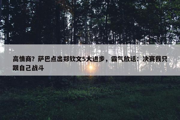 高情商？萨巴点出郑钦文5大进步，霸气放话：决赛我只跟自己战斗