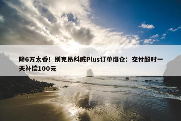 降6万太香！别克昂科威Plus订单爆仓：交付超时一天补偿100元