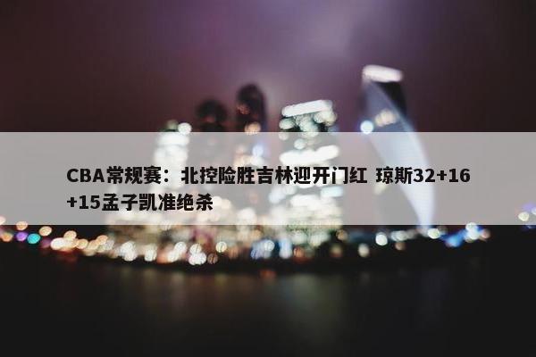 CBA常规赛：北控险胜吉林迎开门红 琼斯32+16+15孟子凯准绝杀