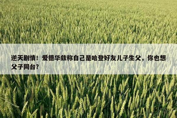 逆天剧情！爱德华兹称自己是哈登好友儿子生父，你也想父子同台？