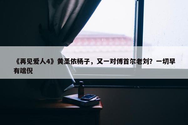 《再见爱人4》黄圣依杨子，又一对傅首尔老刘？一切早有端倪