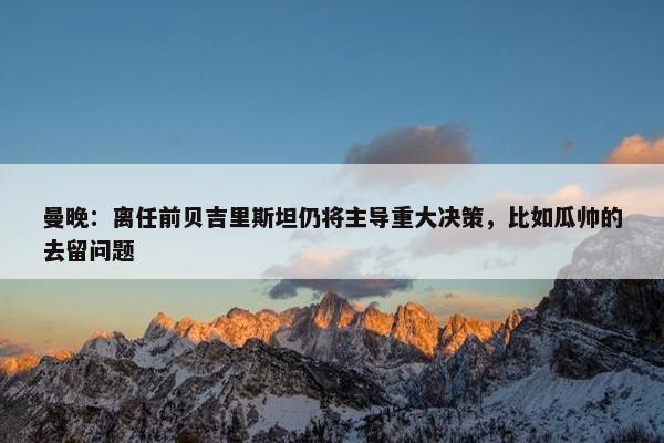 曼晚：离任前贝吉里斯坦仍将主导重大决策，比如瓜帅的去留问题