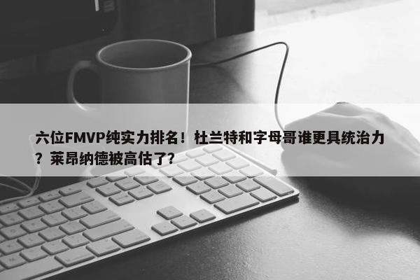 六位FMVP纯实力排名！杜兰特和字母哥谁更具统治力？莱昂纳德被高估了？