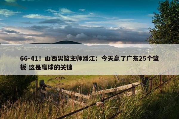 66-41！山西男篮主帅潘江：今天赢了广东25个篮板 这是赢球的关键