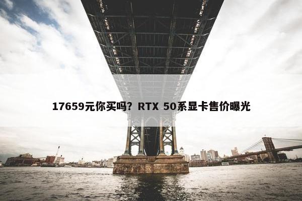 17659元你买吗？RTX 50系显卡售价曝光