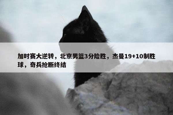 加时赛大逆转，北京男篮3分险胜，杰曼19+10制胜球，奇兵抢断终结