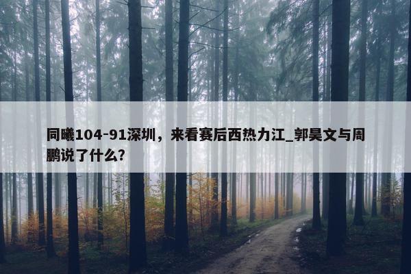 同曦104-91深圳，来看赛后西热力江_郭昊文与周鹏说了什么？