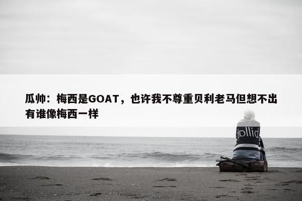 瓜帅：梅西是GOAT，也许我不尊重贝利老马但想不出有谁像梅西一样