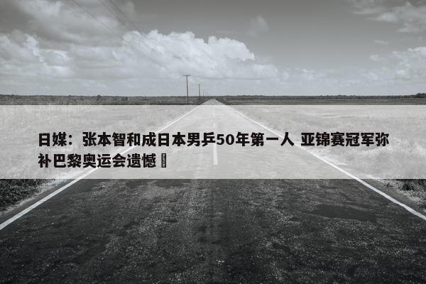 日媒：张本智和成日本男乒50年第一人 亚锦赛冠军弥补巴黎奥运会遗憾 