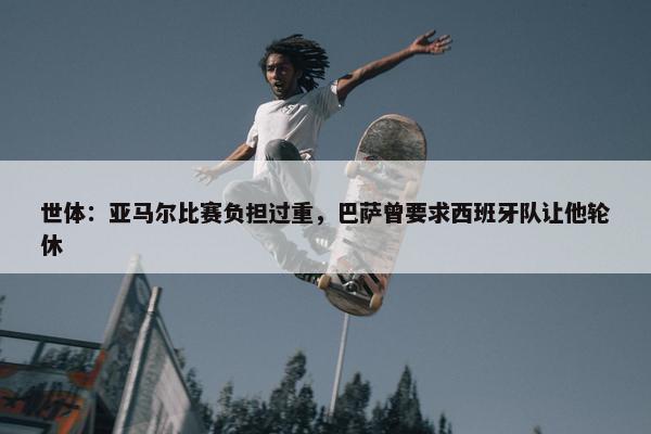 世体：亚马尔比赛负担过重，巴萨曾要求西班牙队让他轮休