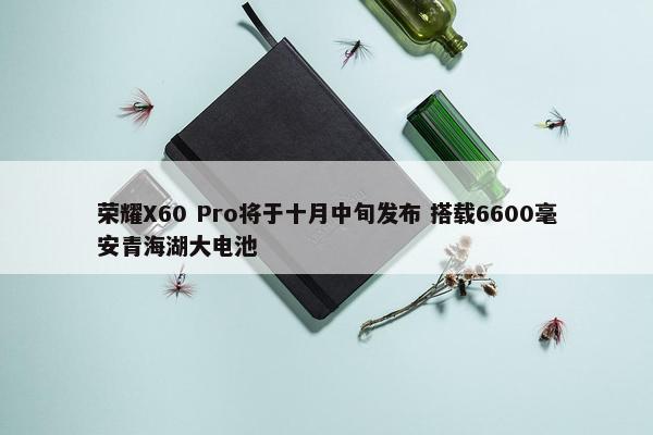 荣耀X60 Pro将于十月中旬发布 搭载6600毫安青海湖大电池