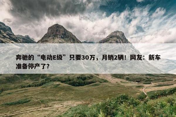 奔驰的“电动E级”只要30万，月销2辆！网友：新车准备停产了？