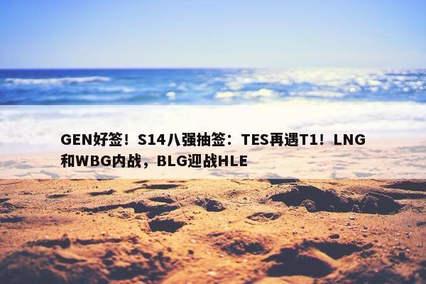 GEN好签！S14八强抽签：TES再遇T1！LNG和WBG内战，BLG迎战HLE