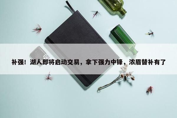 补强！湖人即将启动交易，拿下强力中锋，浓眉替补有了