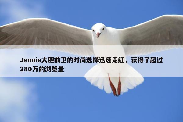 Jennie大胆前卫的时尚选择迅速走红，获得了超过280万的浏览量