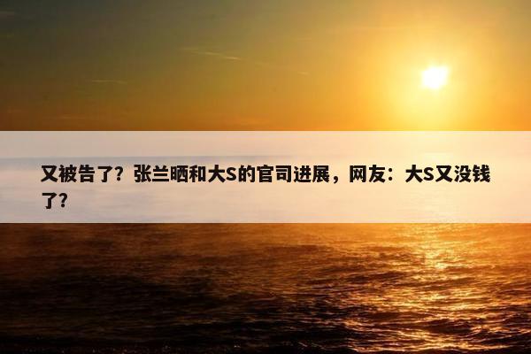 又被告了？张兰晒和大S的官司进展，网友：大S又没钱了？