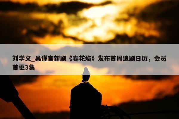 刘学义_吴谨言新剧《春花焰》发布首周追剧日历，会员首更3集