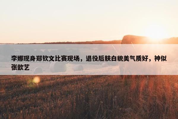 李娜现身郑钦文比赛现场，退役后肤白貌美气质好，神似张歆艺