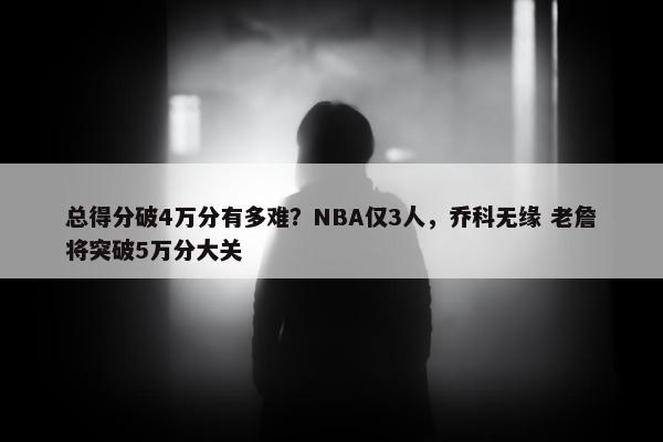 总得分破4万分有多难？NBA仅3人，乔科无缘 老詹将突破5万分大关