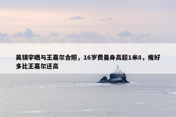 吴镇宇晒与王嘉尔合照，16岁费曼身高超1米8，瘦好多比王嘉尔还高