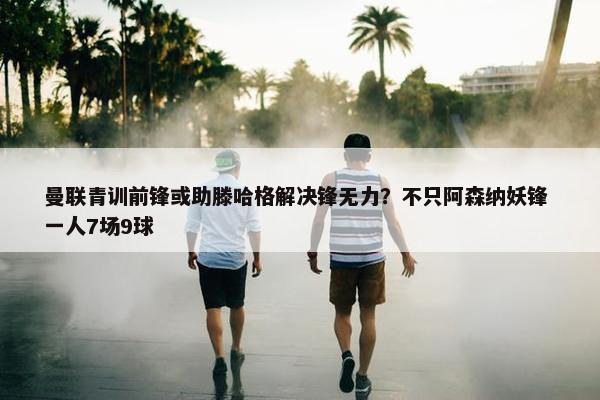 曼联青训前锋或助滕哈格解决锋无力？不只阿森纳妖锋 一人7场9球