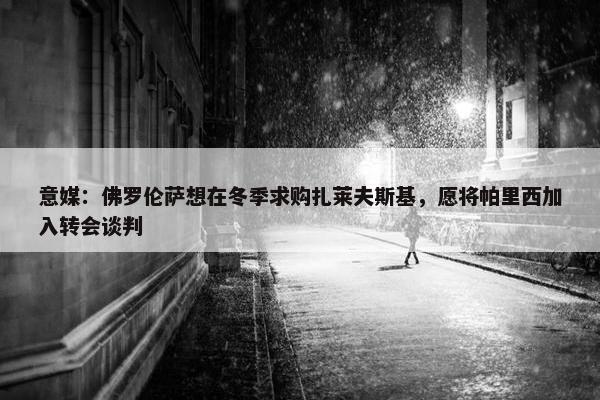 意媒：佛罗伦萨想在冬季求购扎莱夫斯基，愿将帕里西加入转会谈判