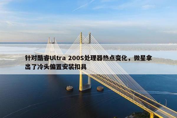 针对酷睿Ultra 200S处理器热点变化，微星拿出了冷头偏置安装扣具