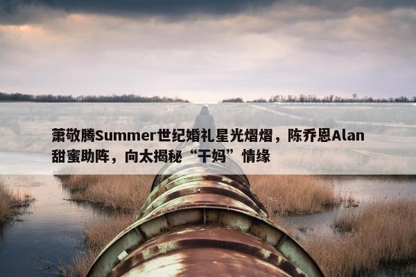 萧敬腾Summer世纪婚礼星光熠熠，陈乔恩Alan甜蜜助阵，向太揭秘“干妈”情缘