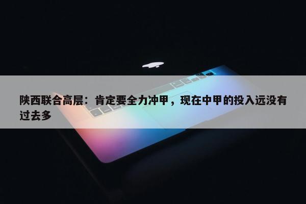 陕西联合高层：肯定要全力冲甲，现在中甲的投入远没有过去多