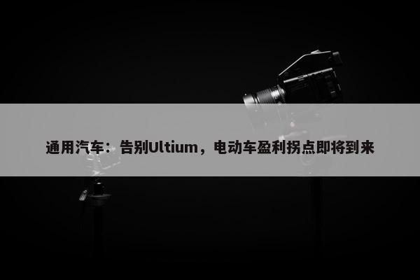 通用汽车：告别Ultium，电动车盈利拐点即将到来