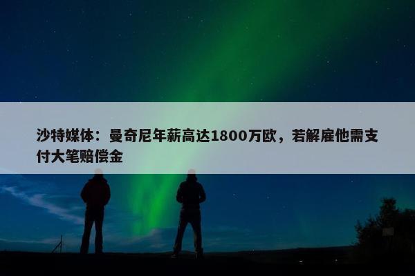 沙特媒体：曼奇尼年薪高达1800万欧，若解雇他需支付大笔赔偿金