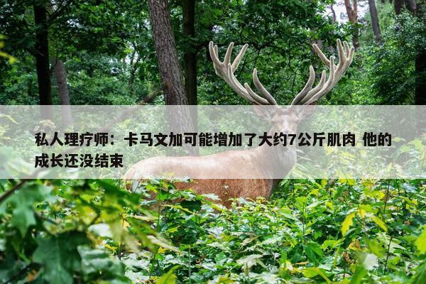 私人理疗师：卡马文加可能增加了大约7公斤肌肉 他的成长还没结束