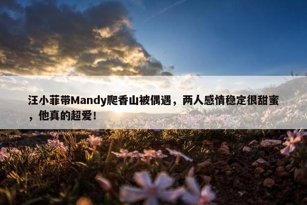 汪小菲带Mandy爬香山被偶遇，两人感情稳定很甜蜜，他真的超爱！