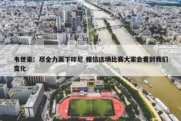 韦世豪：尽全力赢下印尼 相信这场比赛大家会看到我们变化