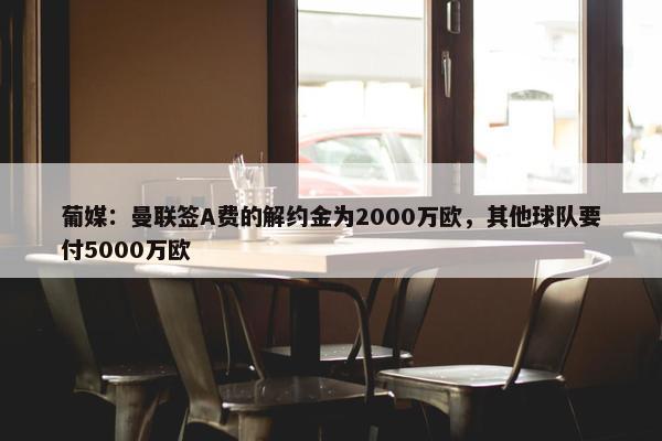 葡媒：曼联签A费的解约金为2000万欧，其他球队要付5000万欧