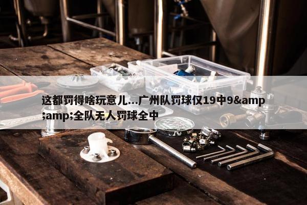 这都罚得啥玩意儿...广州队罚球仅19中9&amp;全队无人罚球全中