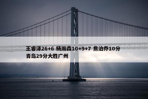 王睿泽26+6 杨瀚森10+9+7 焦泊乔10分 青岛29分大胜广州