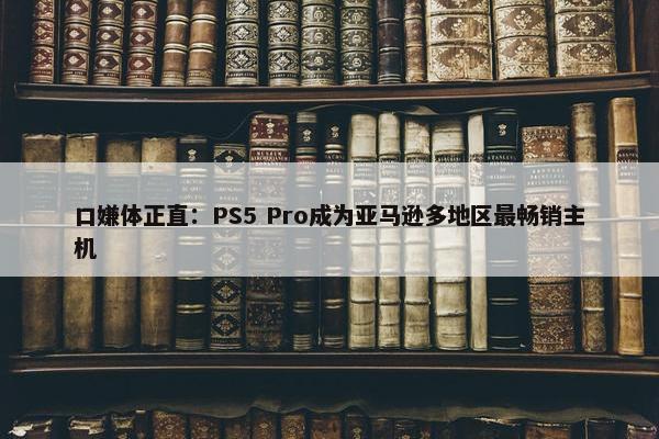 口嫌体正直：PS5 Pro成为亚马逊多地区最畅销主机