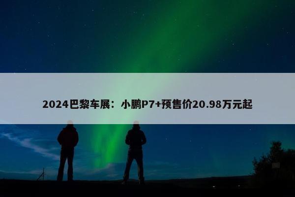 2024巴黎车展：小鹏P7+预售价20.98万元起