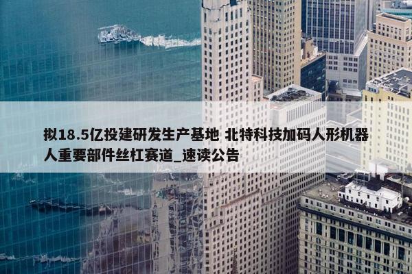 拟18.5亿投建研发生产基地 北特科技加码人形机器人重要部件丝杠赛道_速读公告