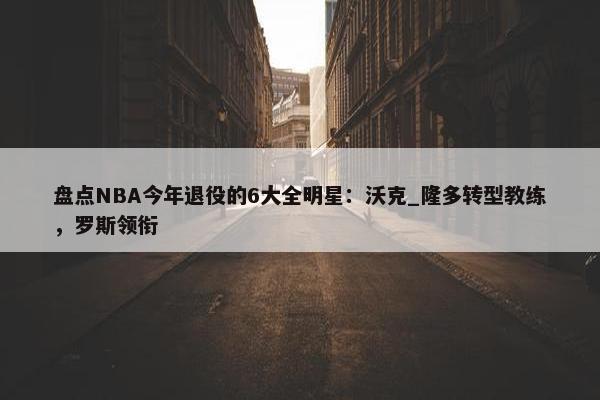 盘点NBA今年退役的6大全明星：沃克_隆多转型教练，罗斯领衔