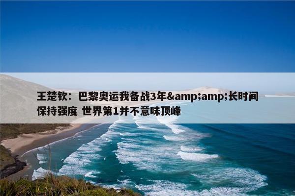 王楚钦：巴黎奥运我备战3年&amp;长时间保持强度 世界第1并不意味顶峰