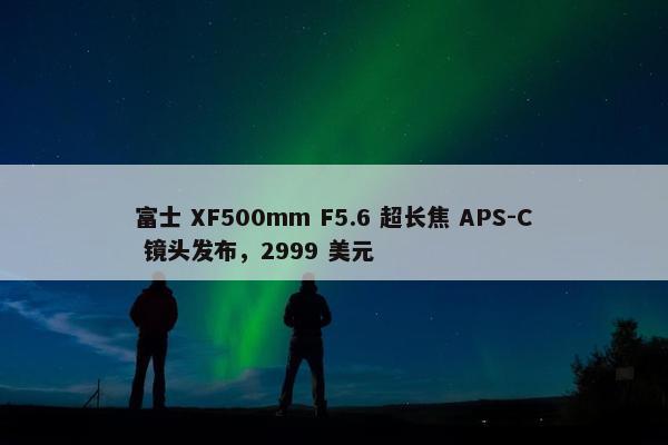 富士 XF500mm F5.6 超长焦 APS-C 镜头发布，2999 美元