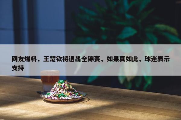 网友爆料，王楚钦将退出全锦赛，如果真如此，球迷表示支持