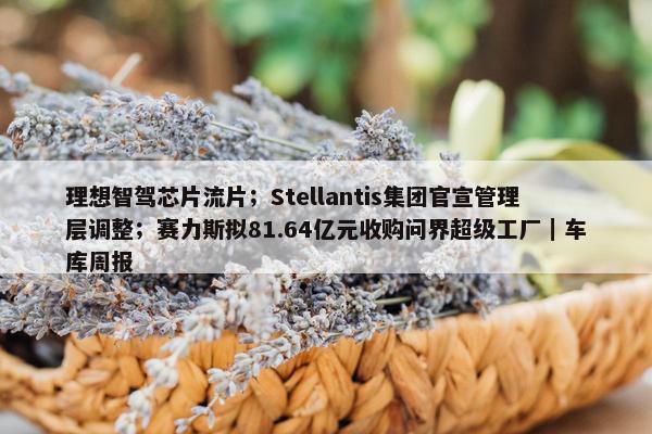 理想智驾芯片流片；Stellantis集团官宣管理层调整；赛力斯拟81.64亿元收购问界超级工厂｜车库周报