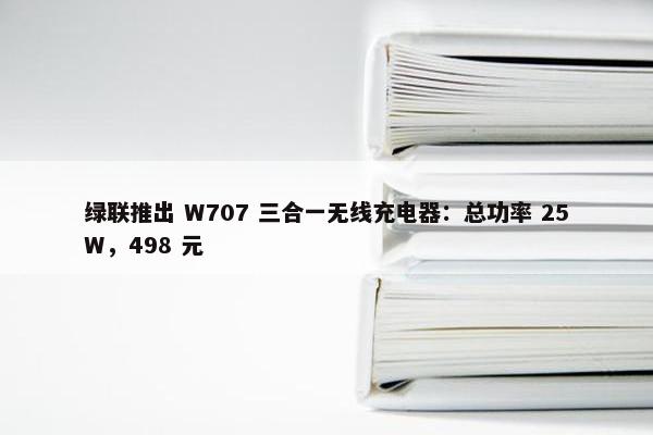 绿联推出 W707 三合一无线充电器：总功率 25W，498 元