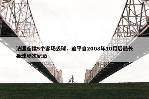 法国连续5个客场丢球，追平自2008年10月后最长丢球场次纪录