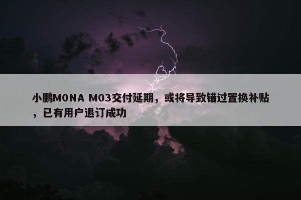 小鹏M0NA M03交付延期，或将导致错过置换补贴，已有用户退订成功