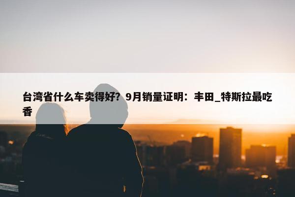 台湾省什么车卖得好？9月销量证明：丰田_特斯拉最吃香